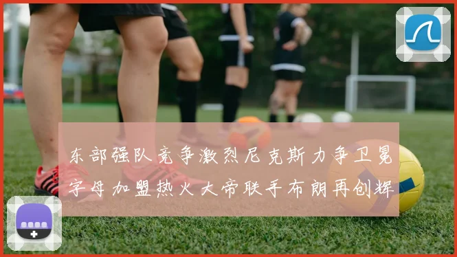 东部强队竞争激烈尼克斯力争卫冕字母加盟热火大帝联手布朗再创辉煌