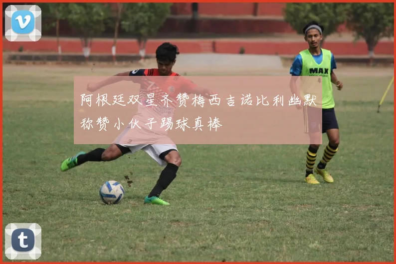 阿根廷双星齐赞梅西吉诺比利幽默称赞小伙子踢球真棒