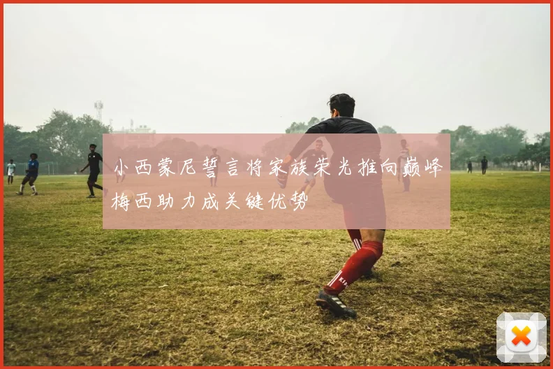 小西蒙尼誓言将家族荣光推向巅峰梅西助力成关键优势