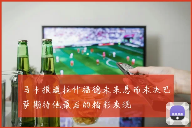 马卡报道拉什福德未来悬而未决巴萨期待他最后的精彩表现
