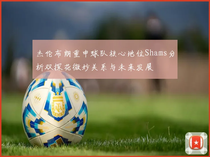 杰伦布朗重申球队核心地位Shams分析双探花微妙关系与未来发展