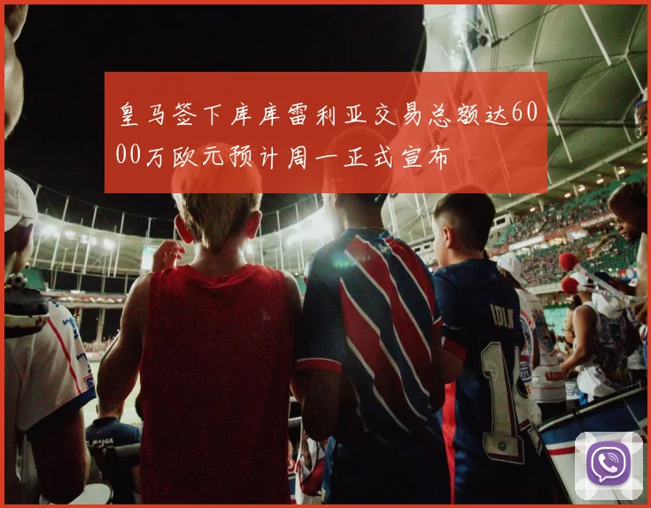 皇马签下库库雷利亚交易总额达6000万欧元预计周一正式宣布