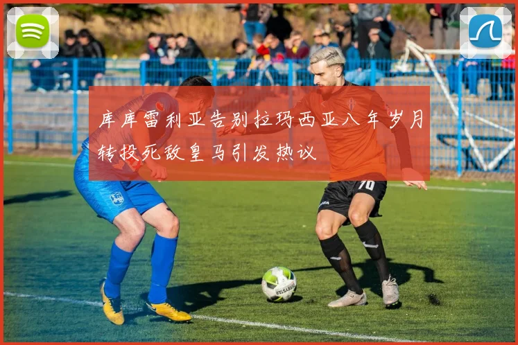 库库雷利亚告别拉玛西亚八年岁月转投死敌皇马引发热议