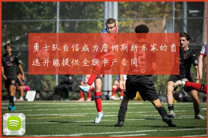 勇士队自信成为詹姆斯新东家的首选并能提供全额中产合同