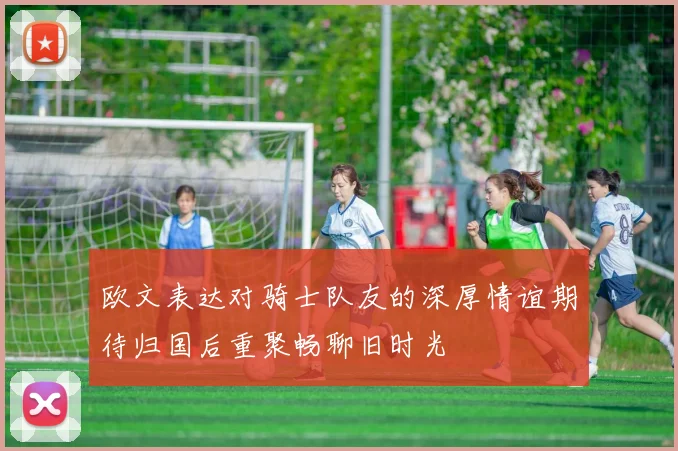欧文表达对骑士队友的深厚情谊期待归国后重聚畅聊旧时光