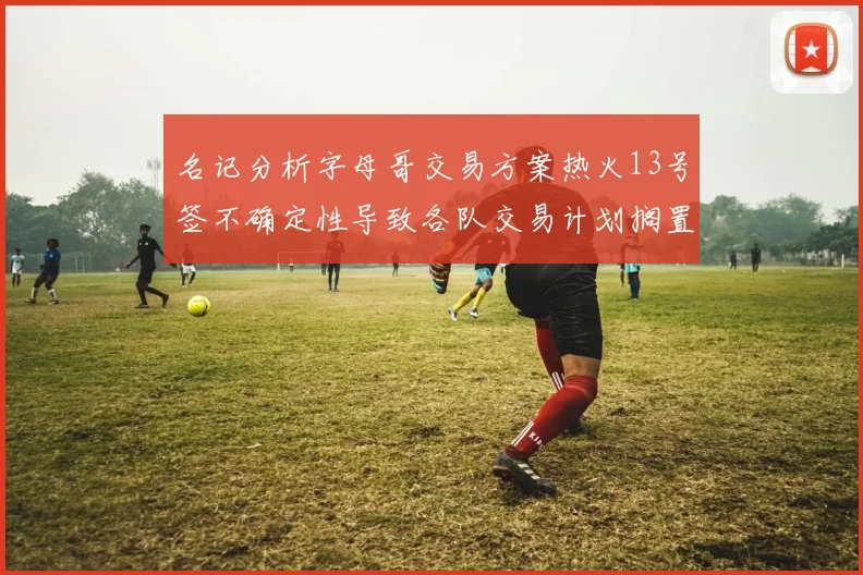 名记分析字母哥交易方案热火13号签不确定性导致各队交易计划搁置