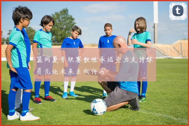篮网夏季联赛教练承诺全力支持球员无论未来去向何方