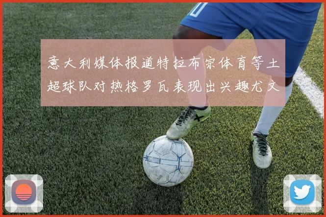 意大利媒体报道特拉布宗体育等土超球队对热格罗瓦表现出兴趣尤文图斯愿意出售这名球员