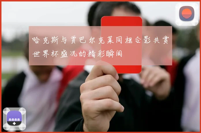 哈克斯与贾巴尔克莱同框合影共赏世界杯盛况的精彩瞬间