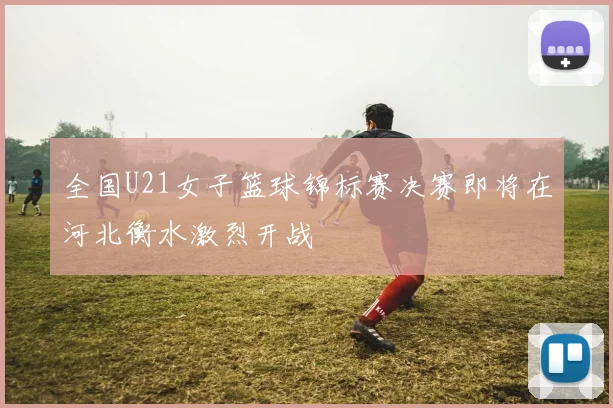 全国U21女子篮球锦标赛决赛即将在河北衡水激烈开战