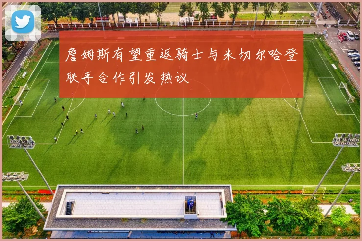 詹姆斯有望重返骑士与米切尔哈登联手合作引发热议