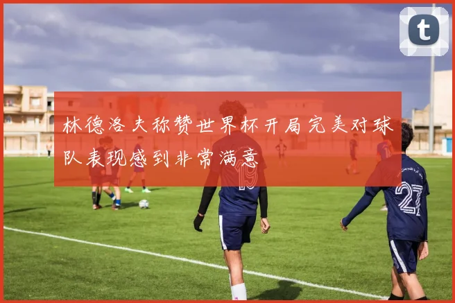 林德洛夫称赞世界杯开局完美对球队表现感到非常满意