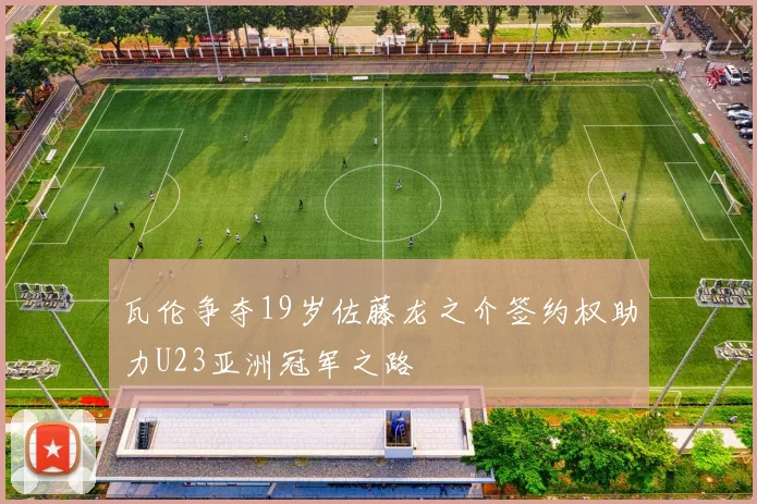 瓦伦争夺19岁佐藤龙之介签约权助力U23亚洲冠军之路