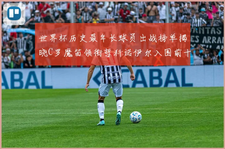 世界杯历史最年长球员出战榜单揭晓C罗魔笛领衔哲科诺伊尔入围前十