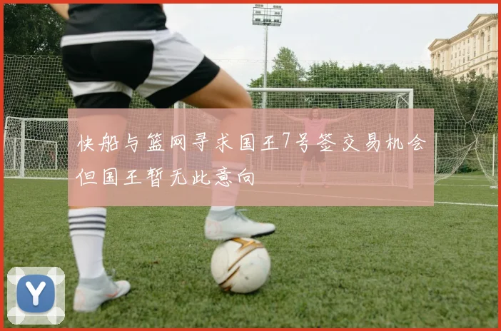 快船与篮网寻求国王7号签交易机会但国王暂无此意向