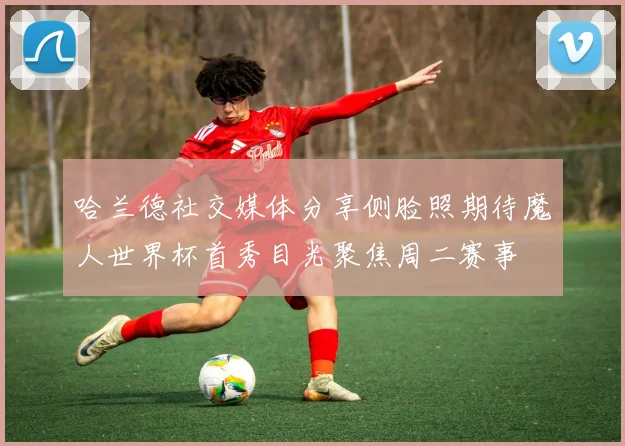 哈兰德社交媒体分享侧脸照期待魔人世界杯首秀目光聚焦周二赛事